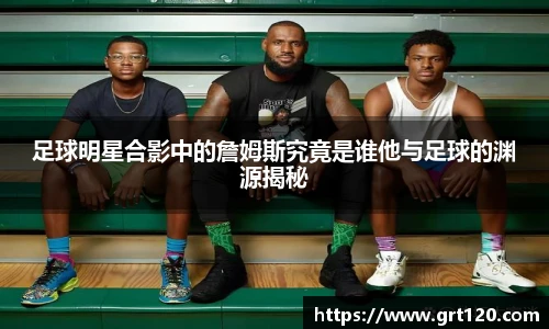 足球明星合影中的詹姆斯究竟是谁他与足球的渊源揭秘