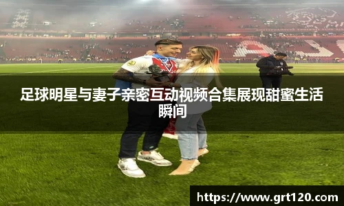 足球明星与妻子亲密互动视频合集展现甜蜜生活瞬间